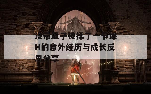 没带罩子被揉了一节课H的意外经历与成长反思分享  第1张