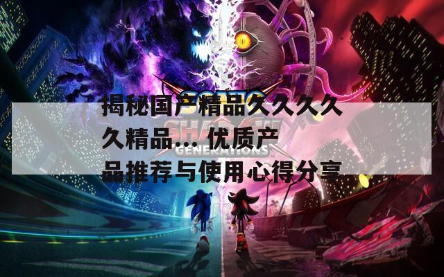 揭秘国产精品久久久久久精品... 优质产品推荐与使用心得分享  第1张