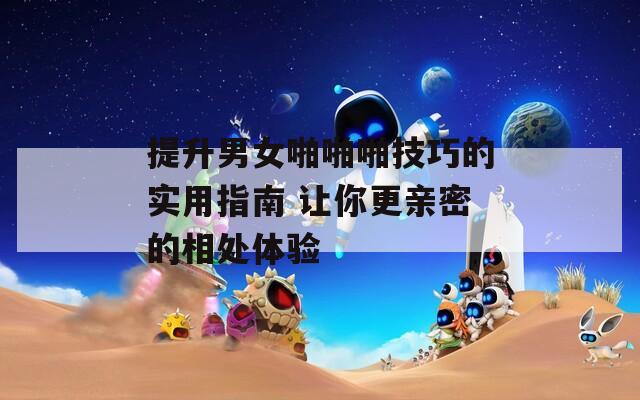 提升男女啪啪啪技巧的实用指南 让你更亲密的相处体验  第1张