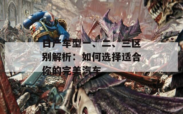 日产车型一、二、三区别解析：如何选择适合你的完美汽车  第1张