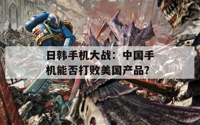 日韩手机大战：中国手机能否打败美国产品？  第1张