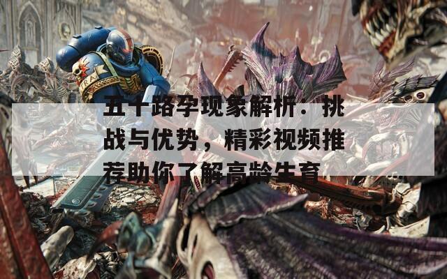 五十路孕现象解析：挑战与优势，精彩视频推荐助你了解高龄生育  第1张