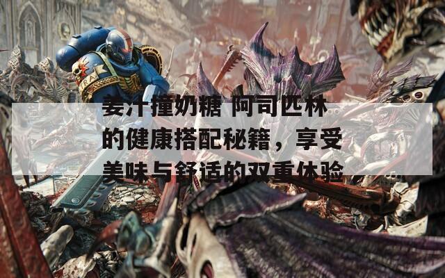姜汁撞奶糖 阿司匹林的健康搭配秘籍，享受美味与舒适的双重体验  第1张