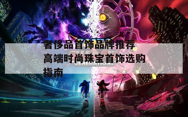 奢侈品首饰品牌推荐 高端时尚珠宝首饰选购指南  第1张