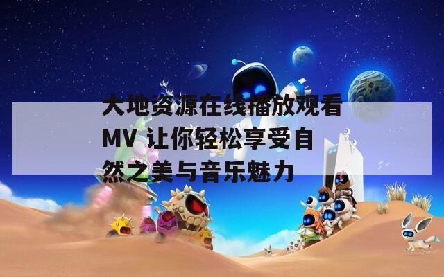 大地资源在线播放观看MV 让你轻松享受自然之美与音乐魅力  第1张