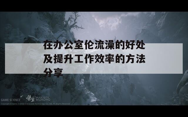 在办公室伦流澡的好处及提升工作效率的方法分享  第1张