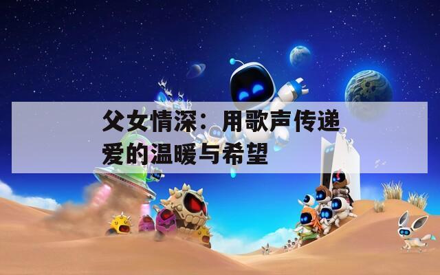父女情深：用歌声传递爱的温暖与希望  第1张