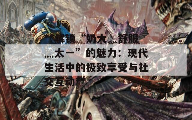 **解锁“奶大灬舒服灬太一”的魅力：现代生活中的极致享受与社交互动**