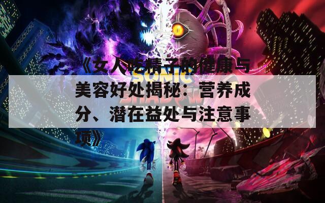 《女人吃精子的健康与美容好处揭秘：营养成分、潜在益处与注意事项》