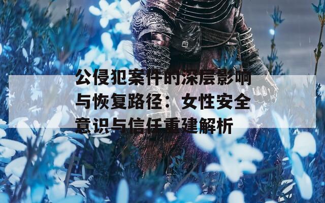 公侵犯案件的深层影响与恢复路径：女性安全意识与信任重建解析