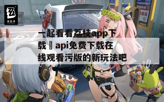 一起看看荔枝app下载汅api免费下载在线观看污版的新玩法吧！  第1张