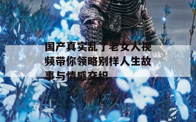 国产真实乱了老女人视频带你领略别样人生故事与情感交织  第1张