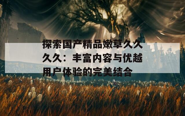 探索国产精品嫩草久久久久：丰富内容与优越用户体验的完美结合  第1张