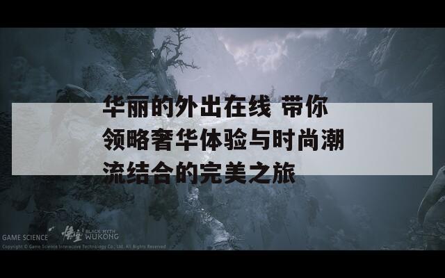 华丽的外出在线 带你领略奢华体验与时尚潮流结合的完美之旅  第1张