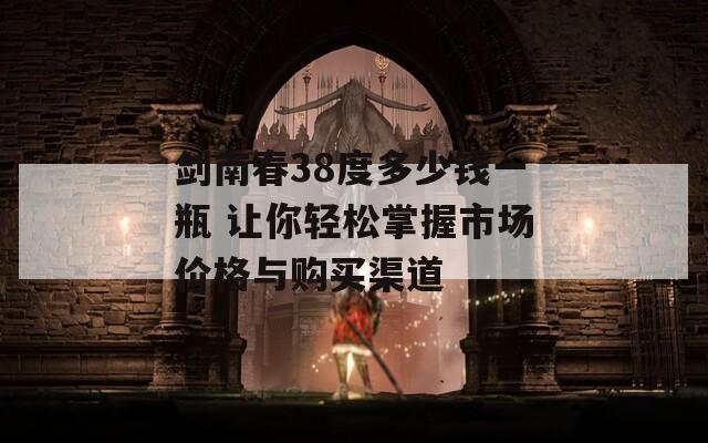剑南春38度多少钱一瓶 让你轻松掌握市场价格与购买渠道