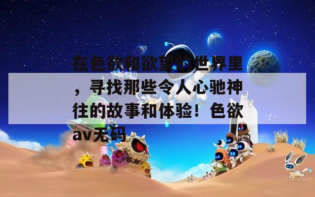 在色欲和欲望的世界里，寻找那些令人心驰神往的故事和体验！色欲av无码  第1张