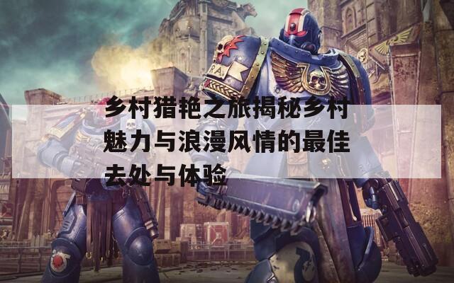 乡村猎艳之旅揭秘乡村魅力与浪漫风情的最佳去处与体验