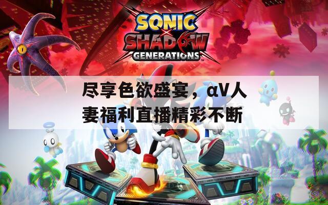 尽享色欲盛宴，αV人妻福利直播精彩不断