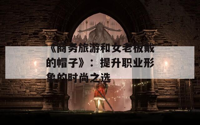 《商务旅游和女老板戴的帽子》：提升职业形象的时尚之选  第1张