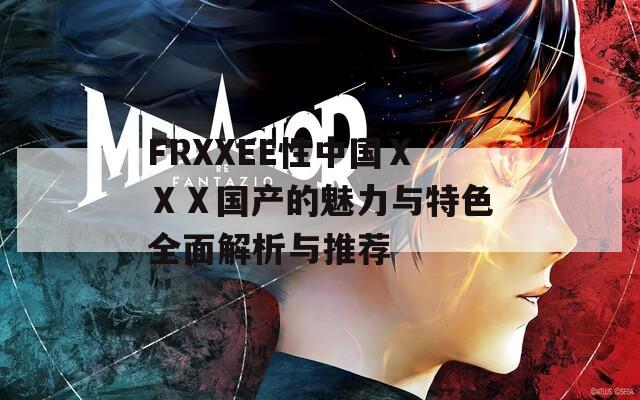 FRXXEE性中国ⅩⅩⅩ国产的魅力与特色全面解析与推荐  第1张