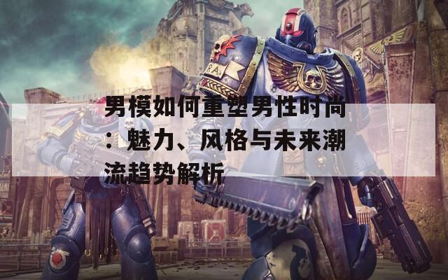 男模如何重塑男性时尚：魅力、风格与未来潮流趋势解析  第1张