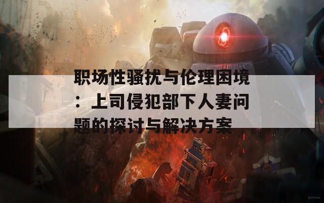 职场性骚扰与伦理困境：上司侵犯部下人妻问题的探讨与解决方案