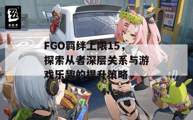 FGO羁绊上限15，探索从者深层关系与游戏乐趣的提升策略  第1张