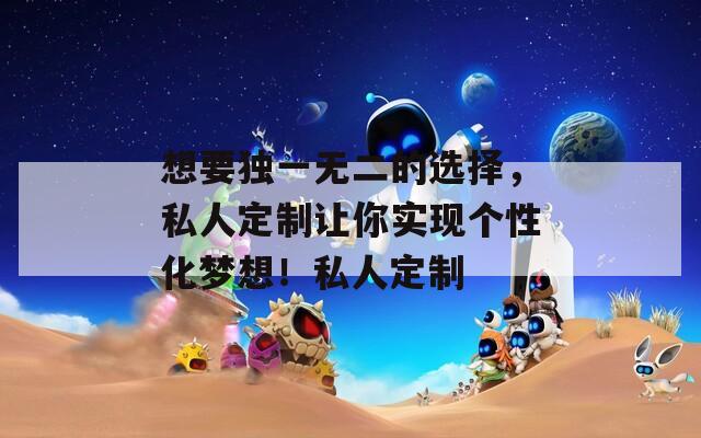 想要独一无二的选择，私人定制让你实现个性化梦想！私人定制