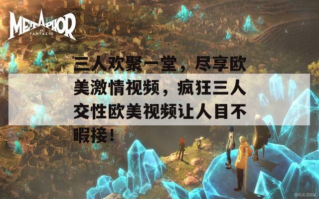 三人欢聚一堂，尽享欧美激情视频，疯狂三人交性欧美视频让人目不暇接！
