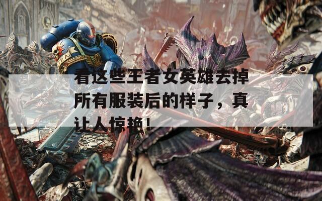 看这些王者女英雄去掉所有服装后的样子，真让人惊艳！  第1张