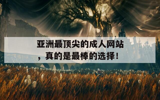 亚洲最顶尖的成人网站，真的是最棒的选择！