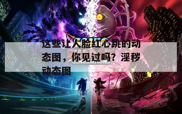 这些让人脸红心跳的动态图，你见过吗？淫秽动态图  第1张