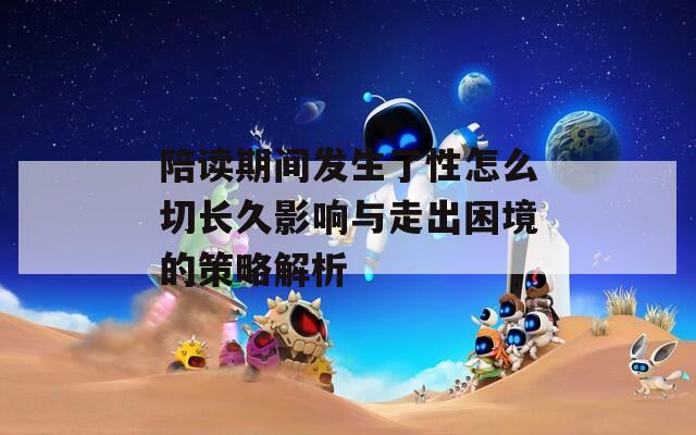 陪读期间发生了性怎么切长久影响与走出困境的策略解析  第1张