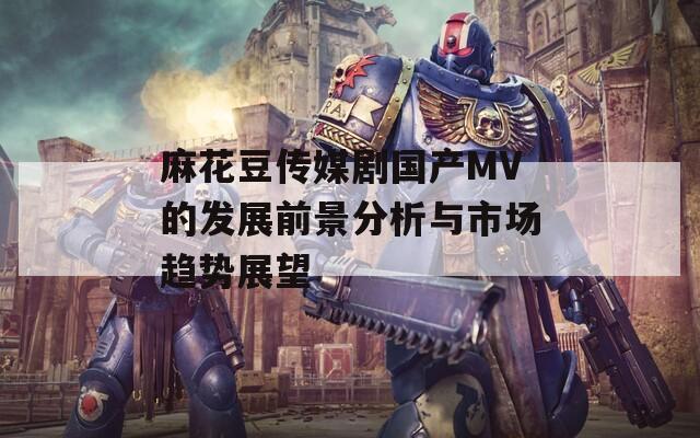 麻花豆传媒剧国产MV的发展前景分析与市场趋势展望  第1张