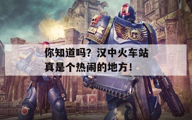 你知道吗？汉中火车站真是个热闹的地方！  第1张