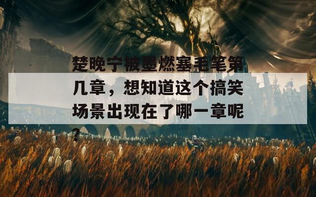 楚晚宁被墨燃塞毛笔第几章，想知道这个搞笑场景出现在了哪一章呢？  第1张