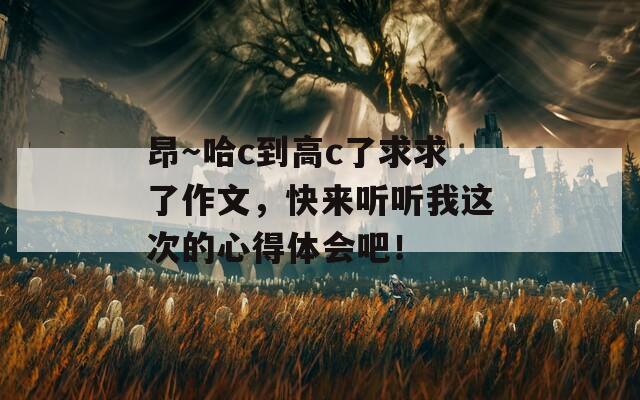 昂～哈c到高c了求求了作文，快来听听我这次的心得体会吧！  第1张