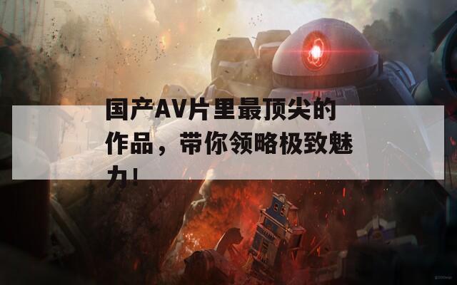 国产AV片里最顶尖的作品，带你领略极致魅力！