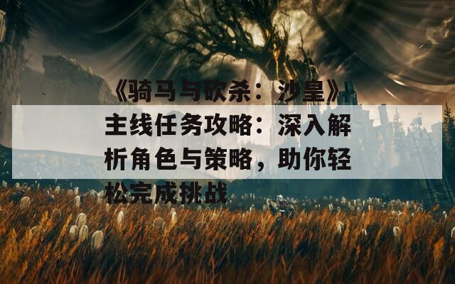 《骑马与砍杀：沙皇》主线任务攻略：深入解析角色与策略，助你轻松完成挑战
