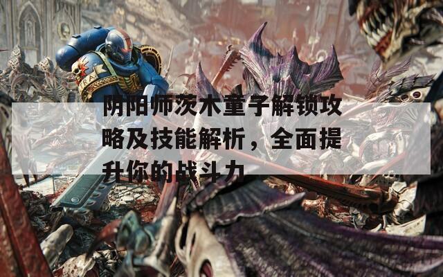 阴阳师茨木童子解锁攻略及技能解析，全面提升你的战斗力