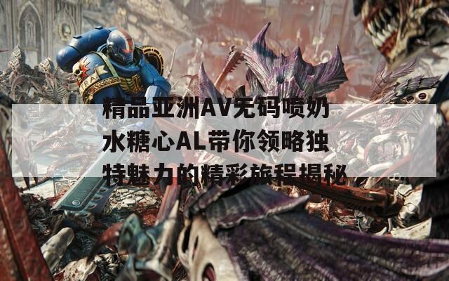 精品亚洲AV无码喷奶水糖心AL带你领略独特魅力的精彩旅程揭秘