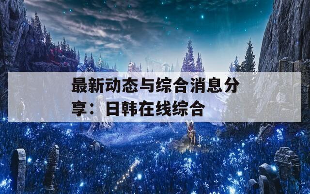 最新动态与综合消息分享：日韩在线综合