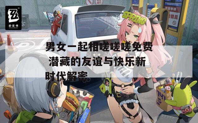 男女一起相嗟嗟嗟免费 潜藏的友谊与快乐新时代解密  第1张