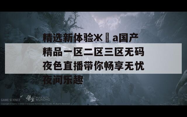精选新体验жәа国产精品一区二区三区无码夜色直播带你畅享无忧夜间乐趣  第1张
