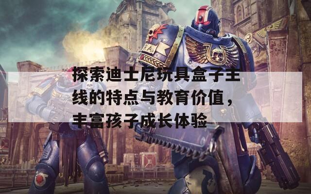 探索迪士尼玩具盒子主线的特点与教育价值，丰富孩子成长体验  第1张