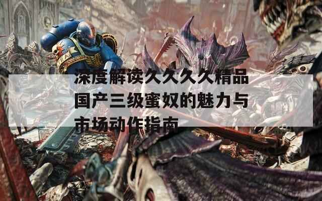 深度解读久久久久精品国产三级蜜奴的魅力与市场动作指南  第1张