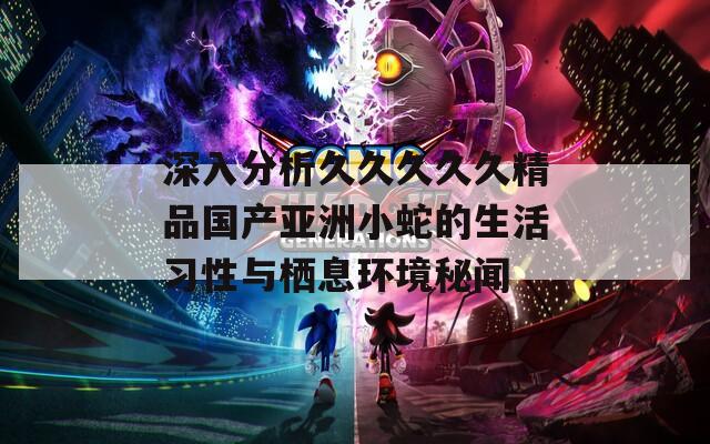 深入分析久久久久久精品国产亚洲小蛇的生活习性与栖息环境秘闻  第1张