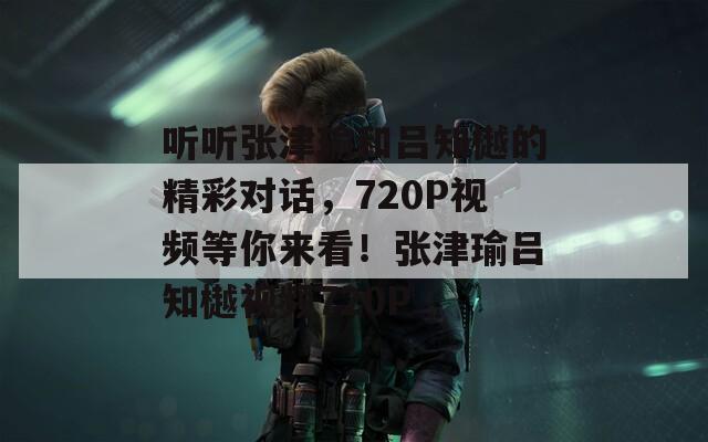 听听张津瑜和吕知樾的精彩对话，720P视频等你来看！张津瑜吕知樾视频720P  第1张
