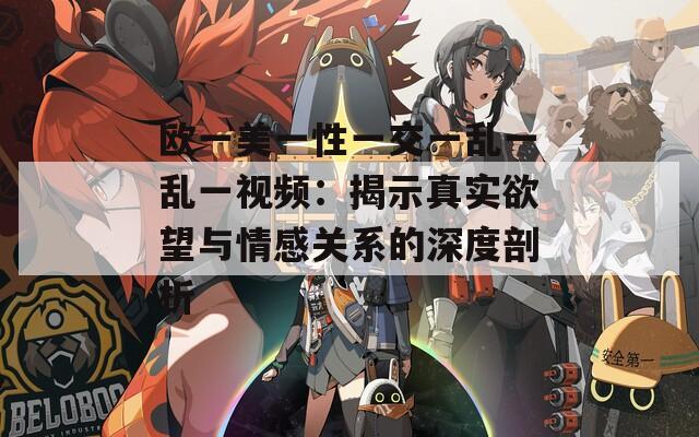 欧一美一性一交一乱一乱一视频：揭示真实欲望与情感关系的深度剖析