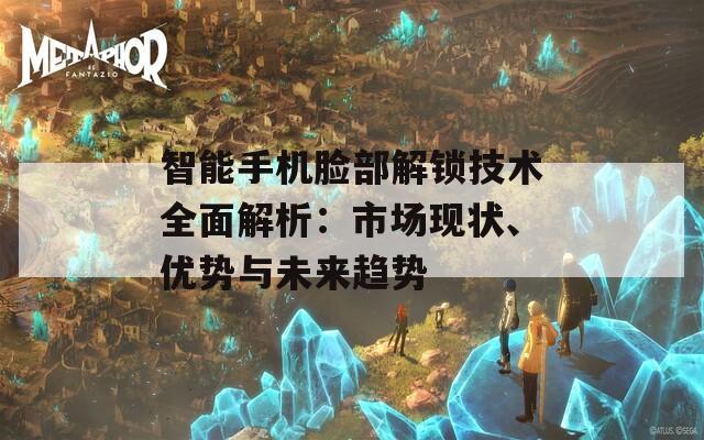 智能手机脸部解锁技术全面解析：市场现状、优势与未来趋势  第1张